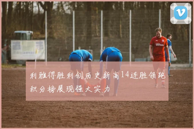利雅得胜利创历史新高14连胜领跑积分榜展现强大实力