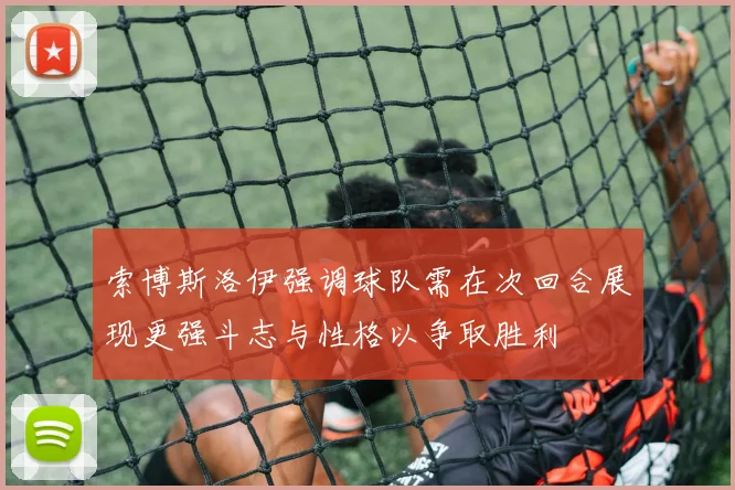 索博斯洛伊强调球队需在次回合展现更强斗志与性格以争取胜利
