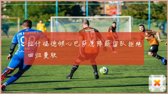 拉什福德倾心巴萨愿降薪留队拒绝回归曼联