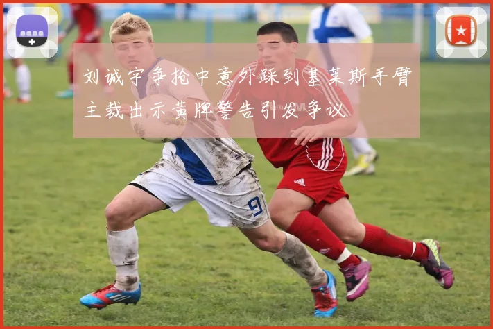 刘诚宇争抢中意外踩到基莱斯手臂主裁出示黄牌警告引发争议