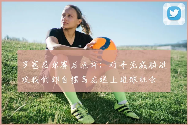 罗塞尼尔赛后点评：对手无威胁进攻我们却自摆乌龙送上进球机会
