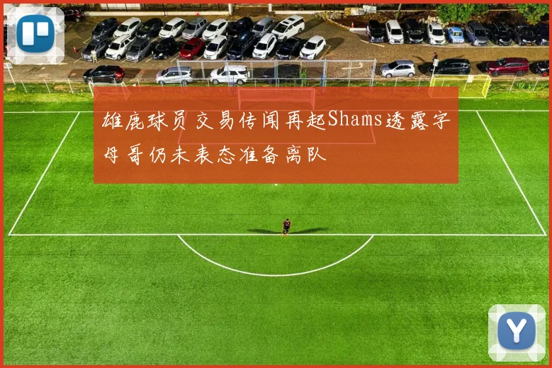 雄鹿球员交易传闻再起Shams透露字母哥仍未表态准备离队