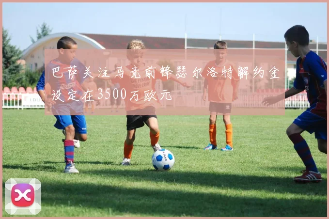 巴萨关注马竞前锋瑟尔洛特解约金设定在3500万欧元