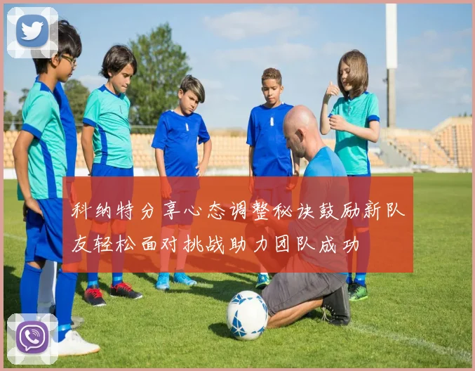 科纳特分享心态调整秘诀鼓励新队友轻松面对挑战助力团队成功