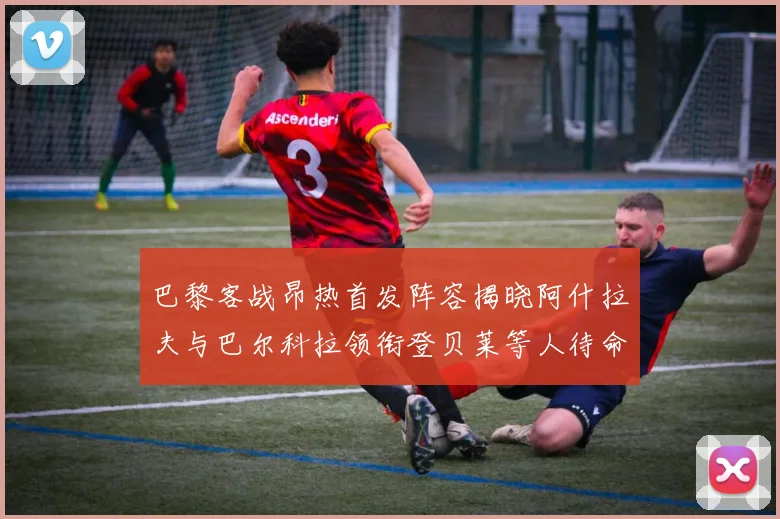 巴黎客战昂热首发阵容揭晓阿什拉夫与巴尔科拉领衔登贝莱等人待命替补