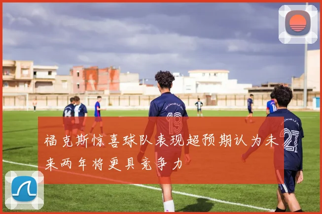 福克斯惊喜球队表现超预期认为未来两年将更具竞争力