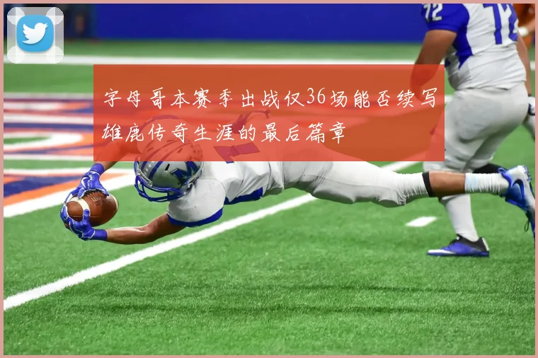 字母哥本赛季出战仅36场能否续写雄鹿传奇生涯的最后篇章