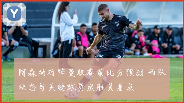 阿森纳对阵曼联赛前比分预测 两队状态与关键球员成胜负看点