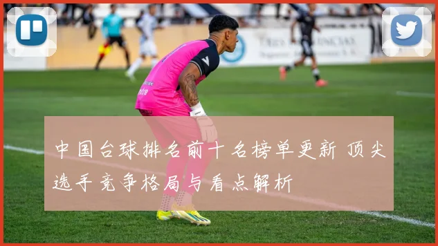 中国台球排名前十名榜单更新 顶尖选手竞争格局与看点解析