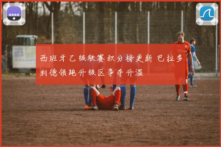 西班牙乙级联赛积分榜更新 巴拉多利德领跑升级区争夺升温