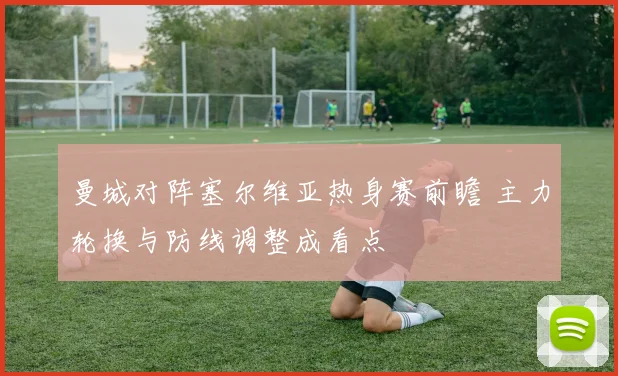 曼城对阵塞尔维亚热身赛前瞻 主力轮换与防线调整成看点