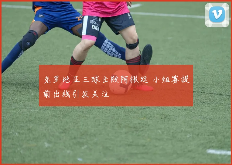 克罗地亚三球击败阿根廷 小组赛提前出线引发关注