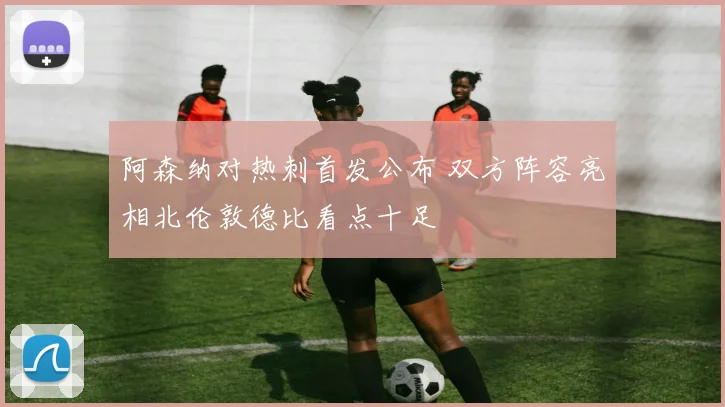 阿森纳对热刺首发公布 双方阵容亮相北伦敦德比看点十足