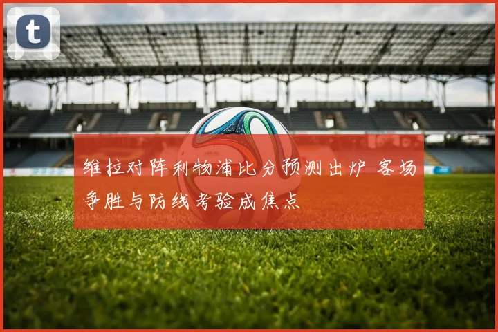 维拉对阵利物浦比分预测出炉 客场争胜与防线考验成焦点