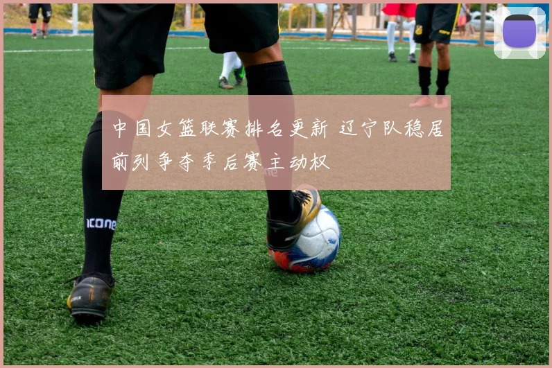 中国女篮联赛排名更新 辽宁队稳居前列争夺季后赛主动权