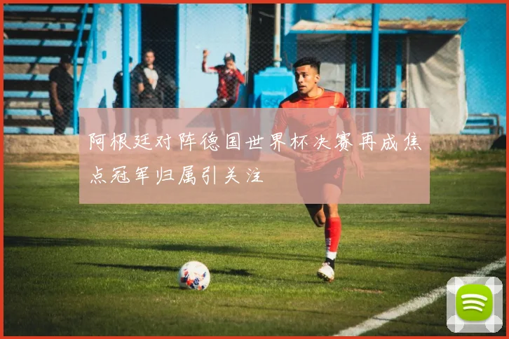 阿根廷对阵德国世界杯决赛再成焦点冠军归属引关注