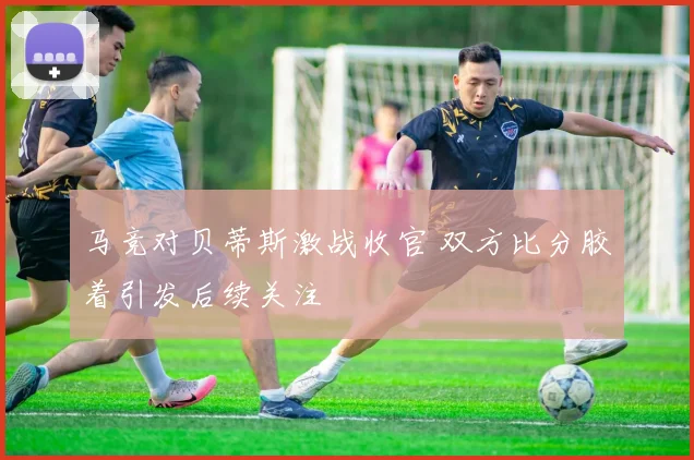 马竞对贝蒂斯激战收官 双方比分胶着引发后续关注