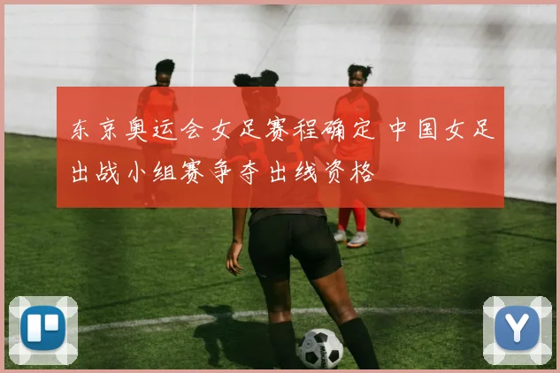 东京奥运会女足赛程确定 中国女足出战小组赛争夺出线资格