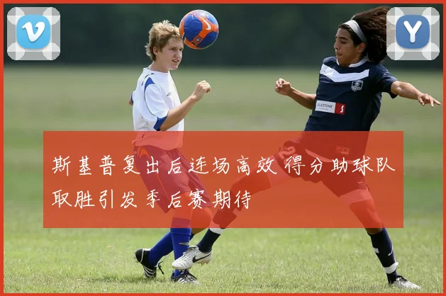 斯基普复出后连场高效 得分助球队取胜引发季后赛期待