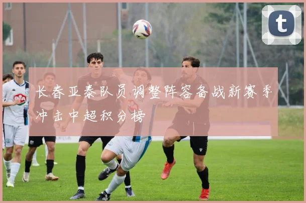 长春亚泰队员调整阵容备战新赛季冲击中超积分榜