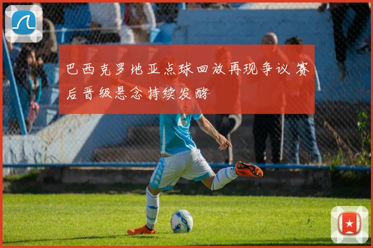 巴西克罗地亚点球回放再现争议 赛后晋级悬念持续发酵