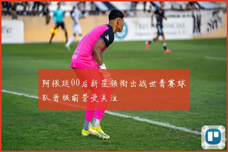 阿根廷00后新星领衔出战世青赛球队晋级前景受关注