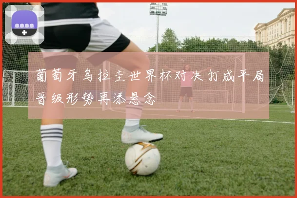 葡萄牙乌拉圭世界杯对决打成平局晋级形势再添悬念