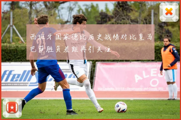 西班牙国家德比历史战绩对比皇马巴萨胜负差距再引关注