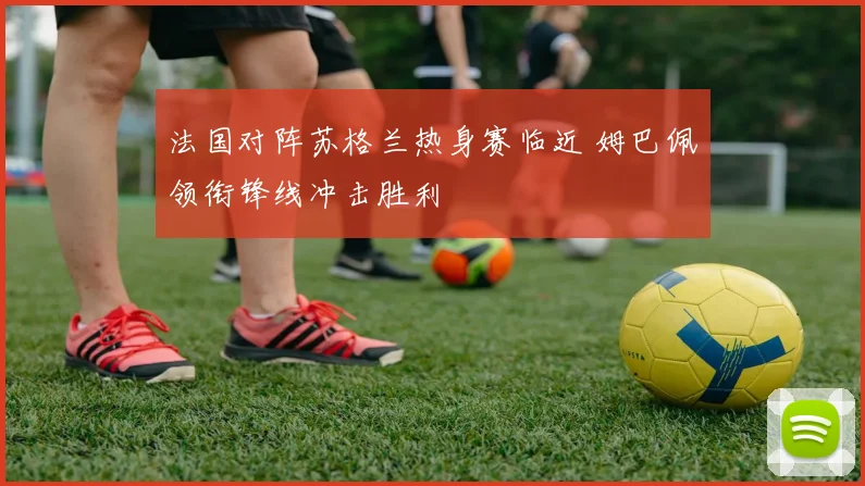 法国对阵苏格兰热身赛临近 姆巴佩领衔锋线冲击胜利